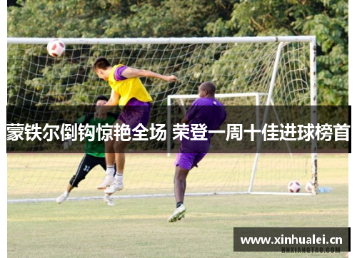 蒙铁尔倒钩惊艳全场 荣登一周十佳进球榜首